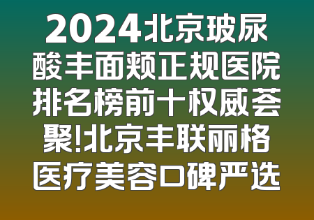 2024北京玻尿酸丰面颊正规医院排名榜前十权威荟聚！北京丰联丽格医疗美容口碑严选