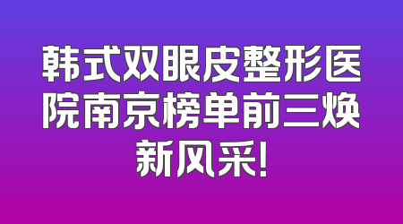 韩式双眼皮整形医院南京榜单前三焕新风采！