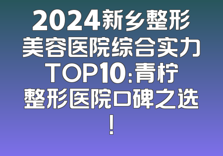 2024新乡整形美容医院综合实力TOP10：青柠整形医院口碑之选！
