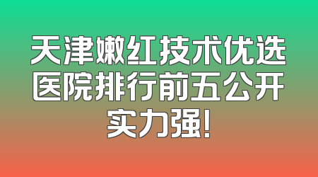 天津嫩红技术优选医院排行前五公开实力强！