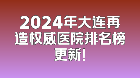 2024年大连再造权威医院排名榜更新！