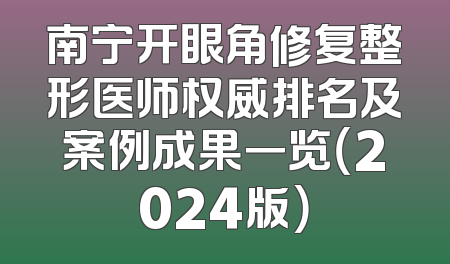 南宁开眼角修复整形医师权威排名及案例成果一览（2024版）