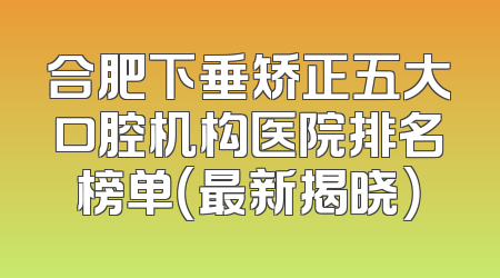 合肥下垂矫正五大口腔机构医院排名榜单（最新揭晓）