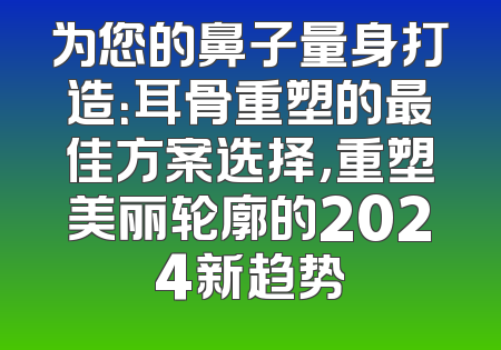 为您的鼻子量身打造：耳骨重塑的最佳方案选择，重塑美丽轮廓的2024新趋势
