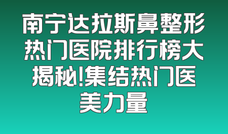 南宁达拉斯鼻整形热门医院排行榜大揭秘！集结热门医美力量