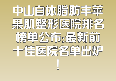 中山自体脂肪丰苹果肌整形医院排名榜单公布：最新前十佳医院名单出炉！