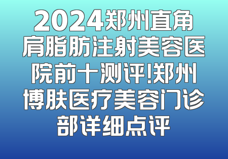 2024郑州直角肩脂肪注射美容医院前十测评！郑州博肤医疗美容门诊部详细点评
