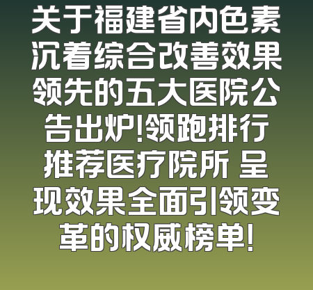 关于福建省内色素沉着综合改善效果领先的五大医院公告出炉！领跑排行推荐医疗院所 呈现效果全面引领变革的权威榜单！