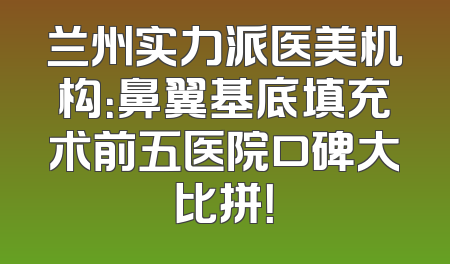 兰州实力派医美机构：鼻翼基底填充术前五医院口碑大比拼！