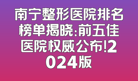 南宁整形医院排名榜单揭晓：前五佳医院权威公布！2024版