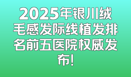 2025年银川绒毛感发际线植发排名前五医院权威发布！