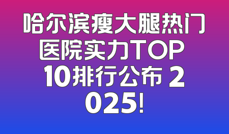 哈尔滨瘦大腿热门医院实力TOP 10排行公布 2025！