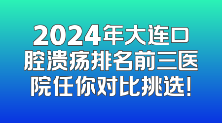 2024年大连口腔溃疡排名前三医院任你对比挑选！