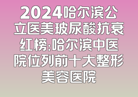 2024哈尔滨公立医美玻尿酸抗衰红榜：哈尔滨中医院位列前十大整形美容医院