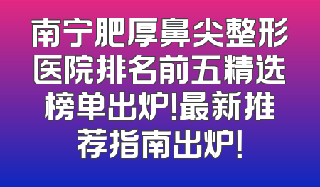 南宁肥厚鼻尖整形医院排名前五精选榜单出炉！最新推荐指南出炉！