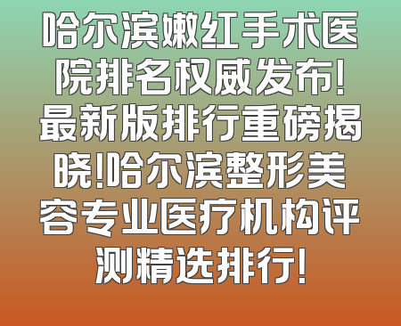 哈尔滨嫩红手术医院排名权威发布！最新版排行重磅揭晓！哈尔滨整形美容专业医疗机构评测精选排行！