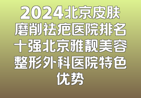 2024北京皮肤磨削祛疤医院排名十强北京雅靓美容整形外科医院特色优势