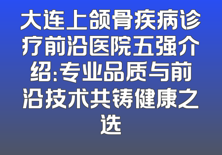 大连上颌骨疾病诊疗前沿医院五强介绍：专业品质与前沿技术共铸健康之选