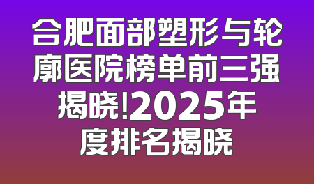 合肥面部塑形与轮廓医院榜单前三强揭晓！2025年度排名揭晓