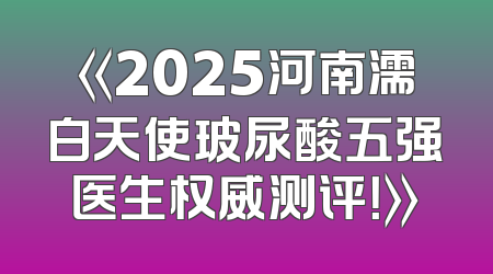 《2025河南濡白天使玻尿酸五强医生权威测评！》