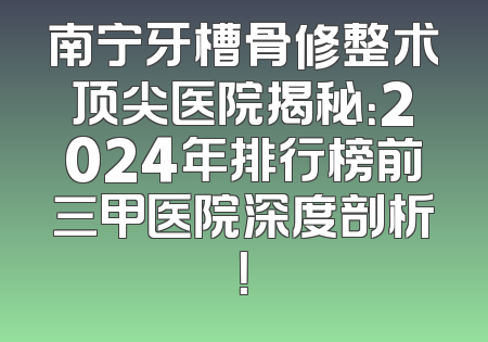 南宁牙槽骨修整术顶尖医院揭秘：2024年排行榜前三甲医院深度剖析！