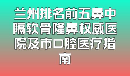 兰州排名前五鼻中隔软骨隆鼻权威医院及市口腔医疗指南