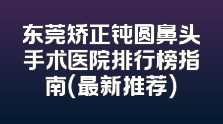 东莞矫正钝圆鼻头手术医院排行榜指南（最新推荐）