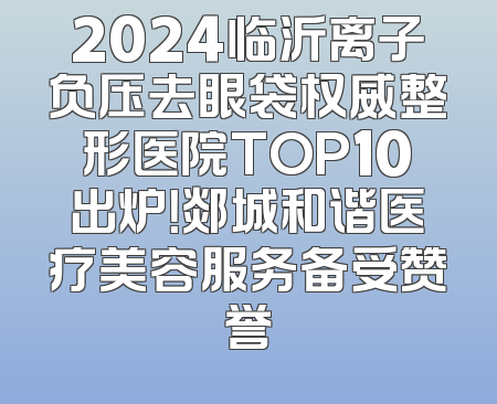 2024临沂离子负压去眼袋权威整形医院TOP10出炉！郯城和谐医疗美容服务备受赞誉