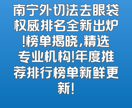 南宁外切法去眼袋权威排名全新出炉！榜单揭晓，精选专业机构！年度推荐排行榜单新鲜更新！