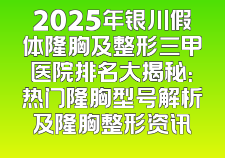 2025年银川假体隆胸及整形三甲医院排名大揭秘：热门隆胸型号解析及隆胸整形资讯