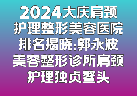 2024大庆肩颈护理整形美容医院排名揭晓：郭永波美容整形诊所肩颈护理独占鳌头