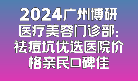 2024广州博研医疗美容门诊部：祛痘坑优选医院价格亲民口碑佳