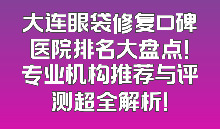 大连眼袋修复口碑医院排名大盘点！专业机构推荐与评测超全解析！
