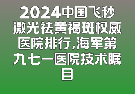 2024中国飞秒激光祛黄褐斑权威医院排行，海军第九七一医院技术瞩目