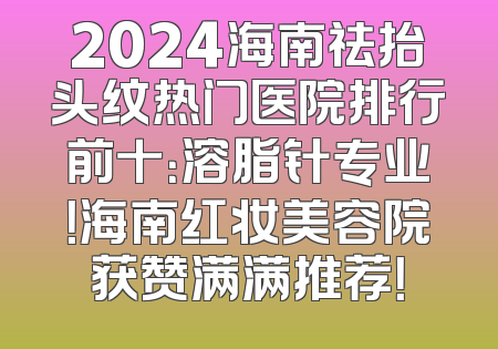 2024海南祛抬头纹热门医院排行前十：溶脂针专业！海南红妆美容院获赞满满推荐！