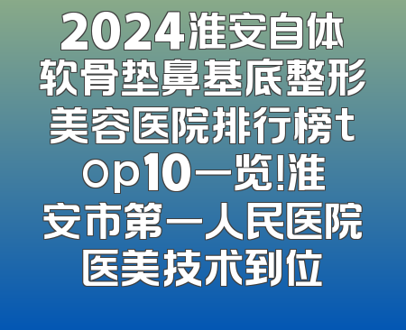 2024淮安自体软骨垫鼻基底整形美容医院排行榜top10一览！淮安市第一人民医院医美技术到位