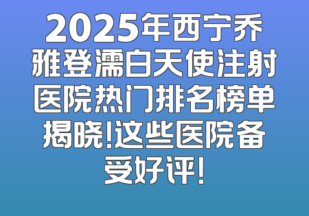 2025年西宁乔雅登濡白天使注射医院热门排名榜单揭晓！这些医院备受好评！
