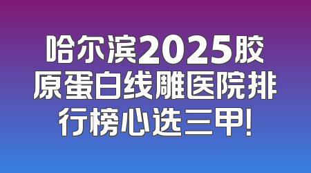 哈尔滨2025胶原蛋白线雕医院排行榜心选三甲！