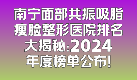 南宁面部共振吸脂瘦脸整形医院排名大揭秘：2024年度榜单公布！