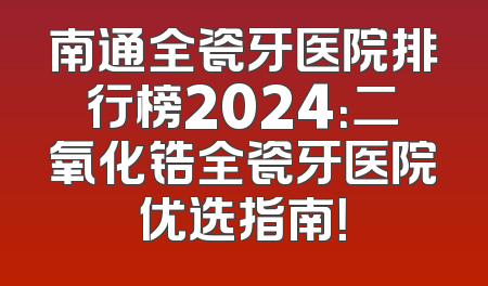 南通全瓷牙医院排行榜2024：二氧化锆全瓷牙医院优选指南！