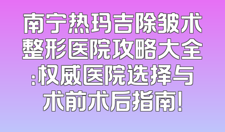 南宁热玛吉除皱术整形医院攻略大全：权威医院选择与术前术后指南！