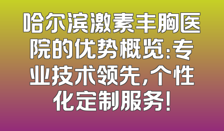 哈尔滨激素丰胸医院的优势概览：专业技术领先，个性化定制服务！