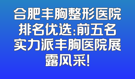 合肥丰胸整形医院排名优选：前五名实力派丰胸医院展露风采！