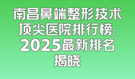 南昌鼻端整形技术顶尖医院排行榜：2025最新排名揭晓