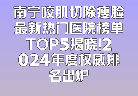 南宁咬肌切除瘦脸最新热门医院榜单TOP5揭晓！2024年度权威排名出炉