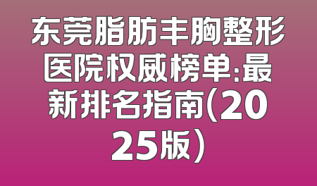 东莞脂肪丰胸整形医院权威榜单：最新排名指南（2025版）