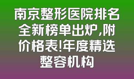 南京整形医院排名全新榜单出炉，附价格表！年度精选整容机构