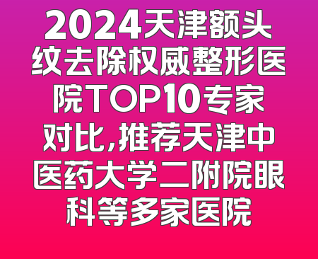 2024天津额头纹去除权威整形医院TOP10专家对比，推荐天津中医药大学二附院眼科等多家医院