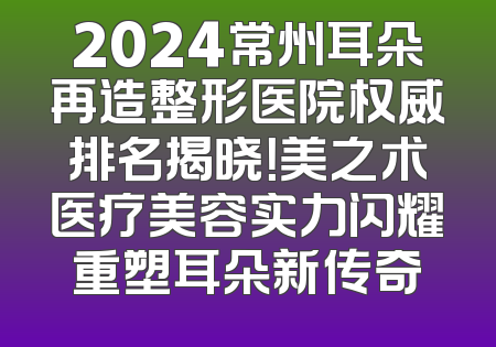 2024常州耳朵再造整形医院权威排名揭晓！美之术医疗美容实力闪耀重塑耳朵新传奇