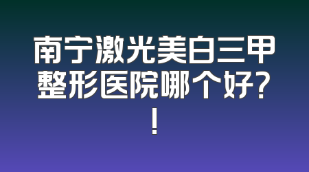 南宁激光美白三甲整形医院哪个好？!